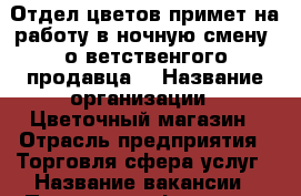 Отдел цветов,примет на работу в ночную смену ,о ветственгого продавца. › Название организации ­ Цветочный магазин › Отрасль предприятия ­ Торговля,сфера услуг › Название вакансии ­ Продавец - флорист › Место работы ­ Ленина 95 › Подчинение ­ Ух › Возраст от ­ 25 › Возраст до ­ 60 - Волгоградская обл., Волжский г. Работа » Вакансии   